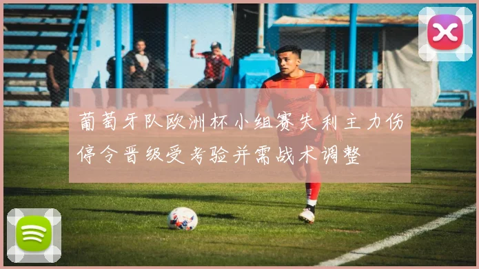 葡萄牙队欧洲杯小组赛失利主力伤停令晋级受考验并需战术调整