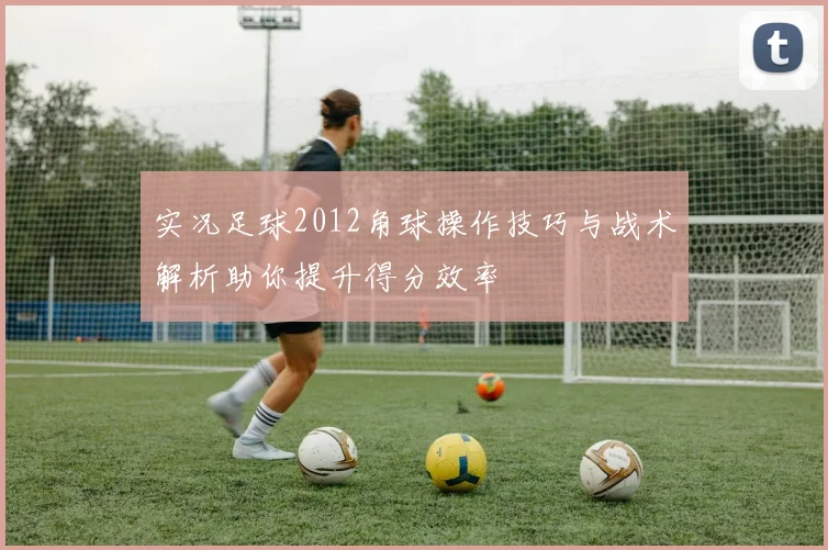 实况足球2012角球操作技巧与战术解析助你提升得分效率