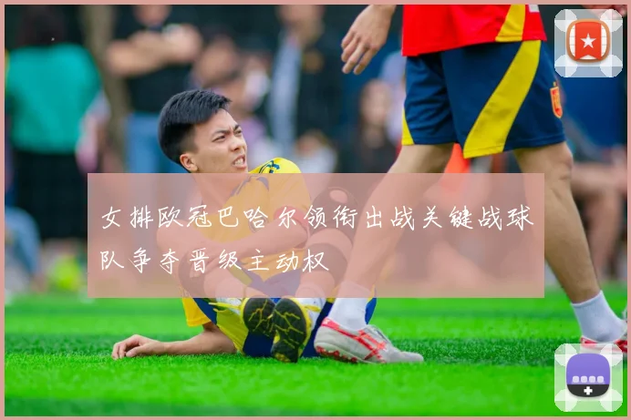 女排欧冠巴哈尔领衔出战关键战球队争夺晋级主动权