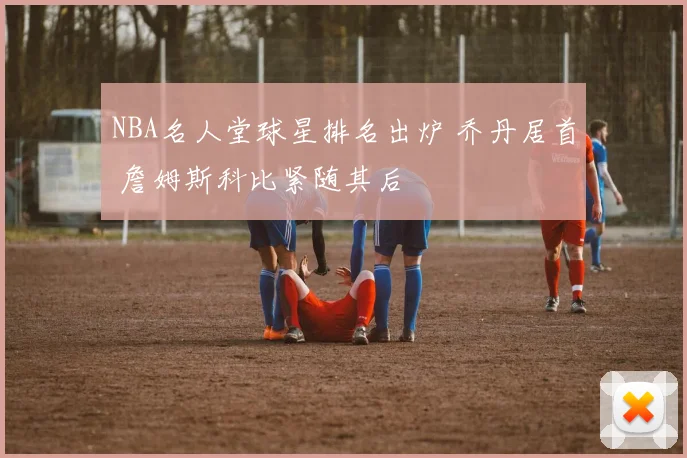 NBA名人堂球星排名出炉 乔丹居首 詹姆斯科比紧随其后