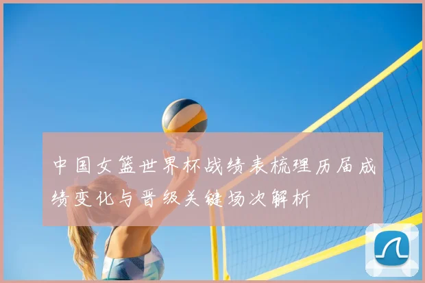 中国女篮世界杯战绩表梳理历届成绩变化与晋级关键场次解析