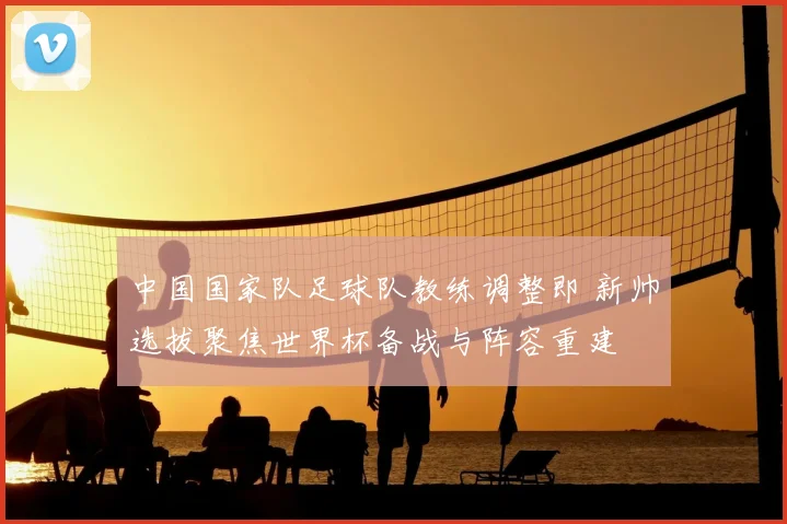 中国国家队足球队教练调整即 新帅选拔聚焦世界杯备战与阵容重建