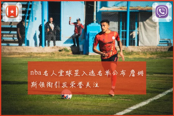 nba名人堂球星入选名单公布 詹姆斯领衔引发荣誉关注