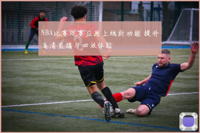 NBA比赛观赛应用上线新功能 提升高清直播与回放体验