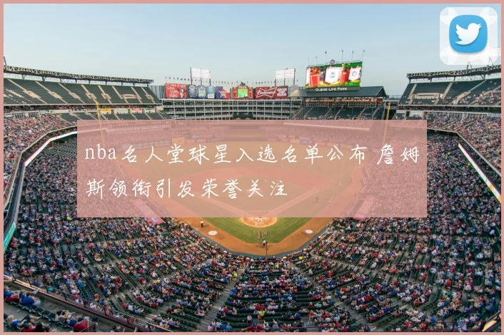 nba名人堂球星入选名单公布 詹姆斯领衔引发荣誉关注