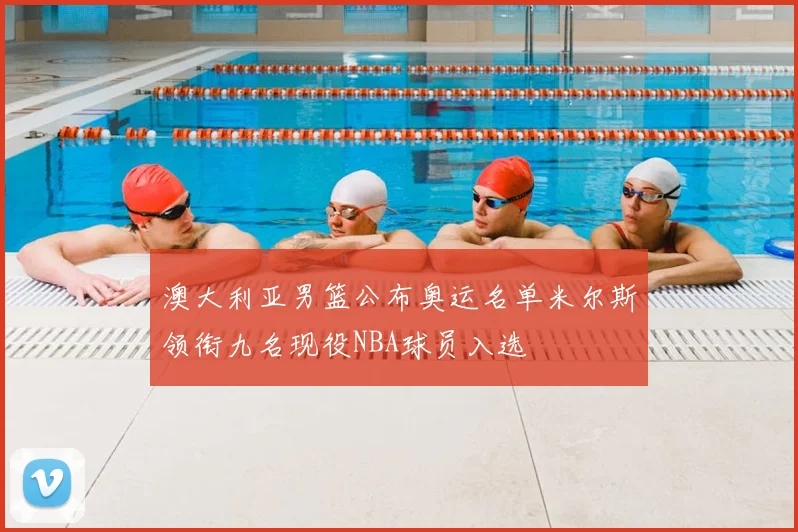 澳大利亚男篮公布奥运名单米尔斯领衔九名现役NBA球员入选