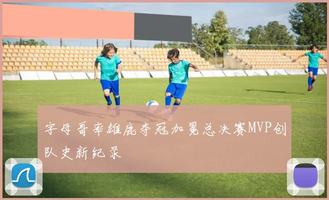 字母哥率雄鹿夺冠加冕总决赛MVP创队史新纪录