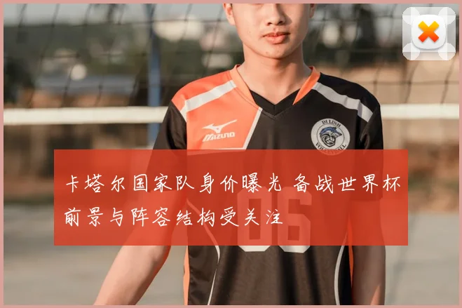 卡塔尔国家队身价曝光 备战世界杯前景与阵容结构受关注