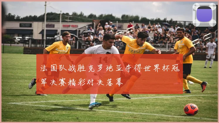 法国队战胜克罗地亚夺得世界杯冠军决赛精彩对决落幕