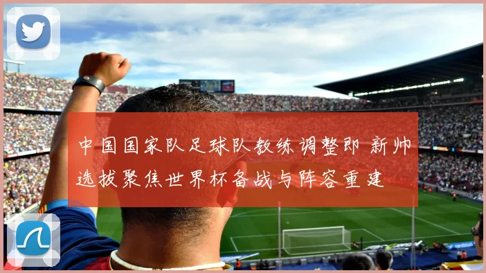 中国国家队足球队教练调整即 新帅选拔聚焦世界杯备战与阵容重建