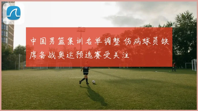 中国男篮集训名单调整 伤病球员缺席备战奥运预选赛受关注