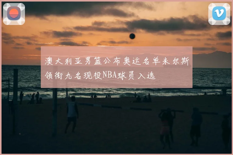 澳大利亚男篮公布奥运名单米尔斯领衔九名现役NBA球员入选