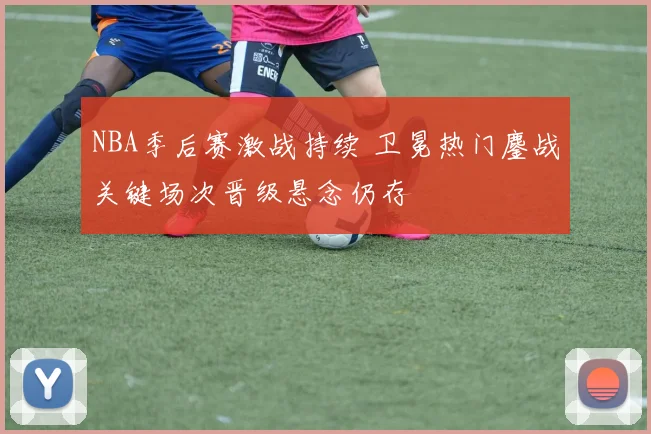 NBA季后赛激战持续 卫冕热门鏖战关键场次晋级悬念仍存