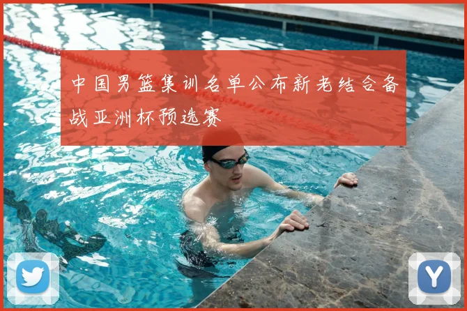 中国男篮集训名单公布新老结合备战亚洲杯预选赛