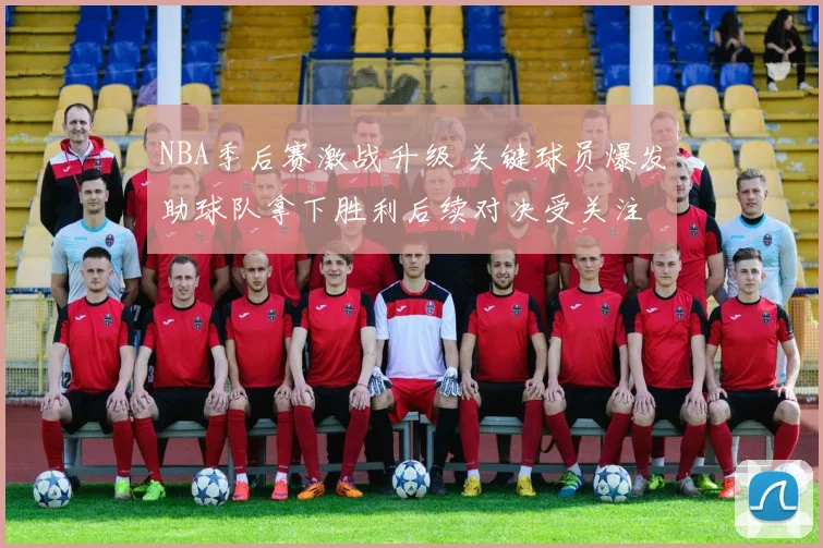 NBA季后赛激战升级 关键球员爆发助球队拿下胜利后续对决受关注