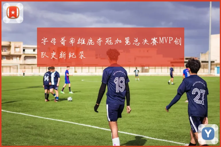 字母哥率雄鹿夺冠加冕总决赛MVP创队史新纪录