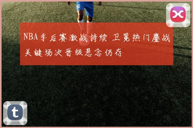 NBA季后赛激战持续 卫冕热门鏖战关键场次晋级悬念仍存