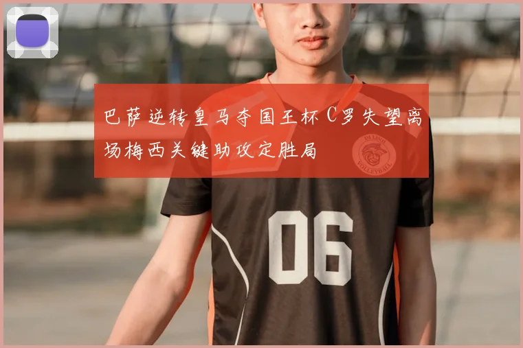 巴萨逆转皇马夺国王杯 C罗失望离场梅西关键助攻定胜局