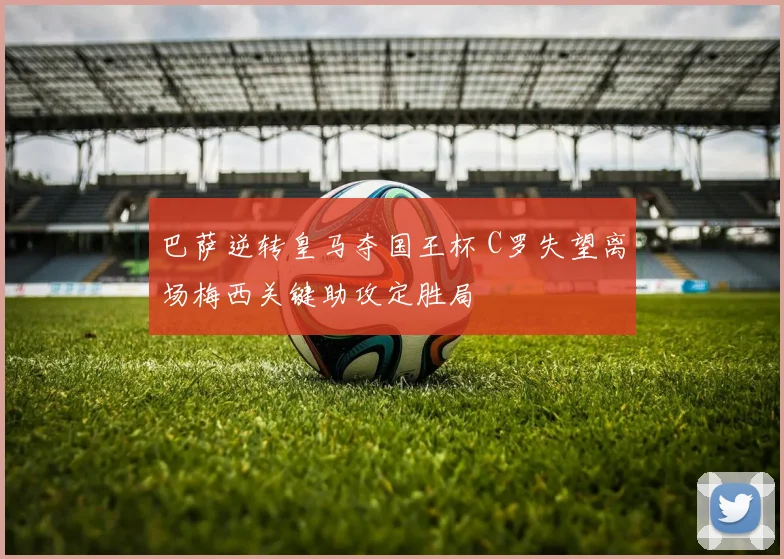 巴萨逆转皇马夺国王杯 C罗失望离场梅西关键助攻定胜局