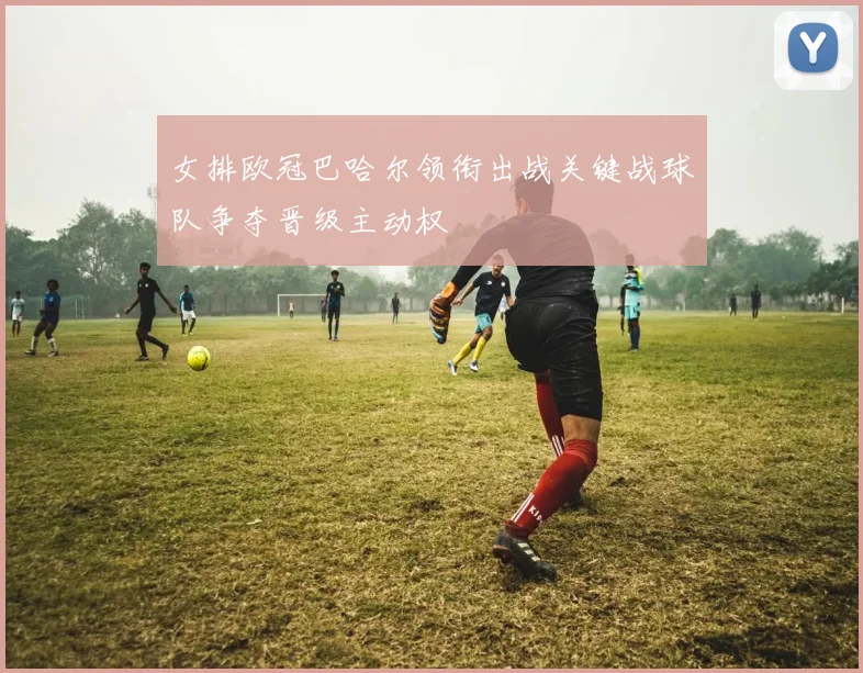 女排欧冠巴哈尔领衔出战关键战球队争夺晋级主动权