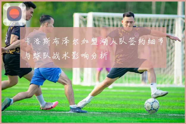 卡洛斯布泽尔加盟湖人队签约细节与球队战术影响分析