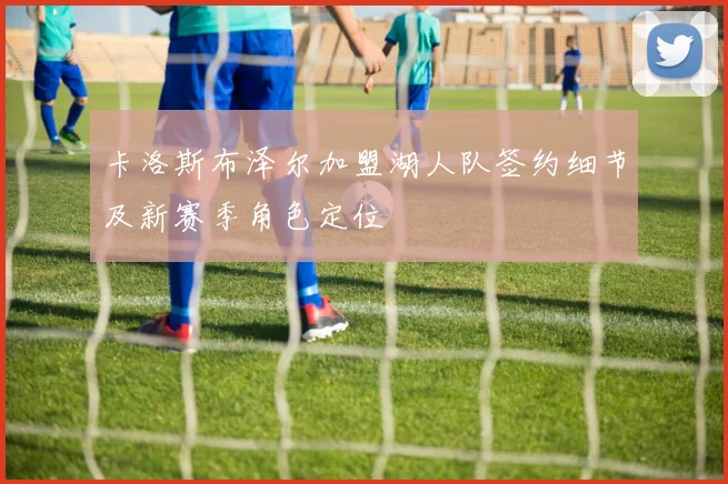 卡洛斯布泽尔加盟湖人队签约细节及新赛季角色定位