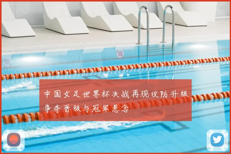 中国女足世界杯决战再现攻防升级争夺晋级与冠军悬念