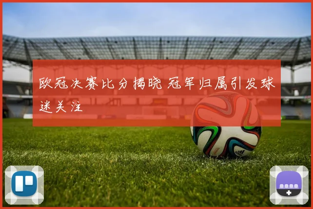 欧冠决赛比分揭晓 冠军归属引发球迷关注