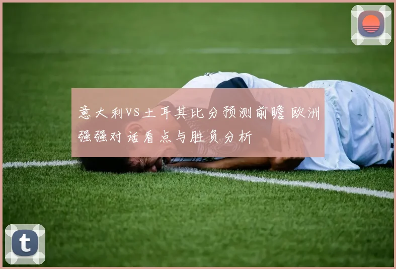 意大利vs土耳其比分预测前瞻 欧洲强强对话看点与胜负分析