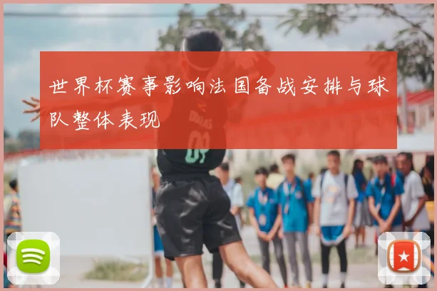 世界杯赛事影响法国备战安排与球队整体表现