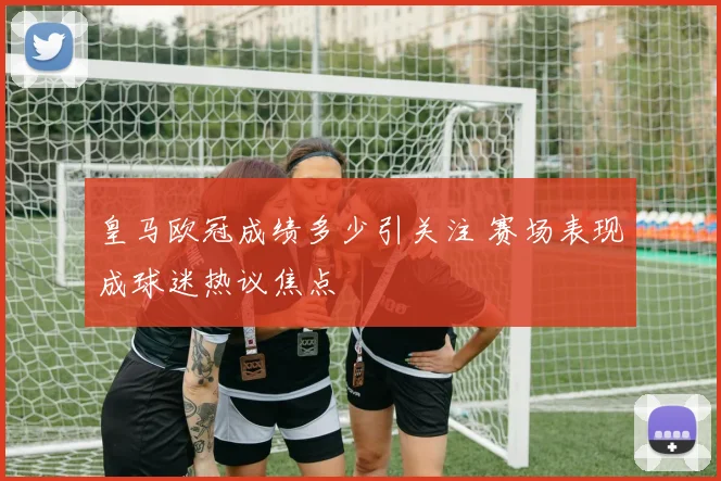 皇马欧冠成绩多少引关注 赛场表现成球迷热议焦点