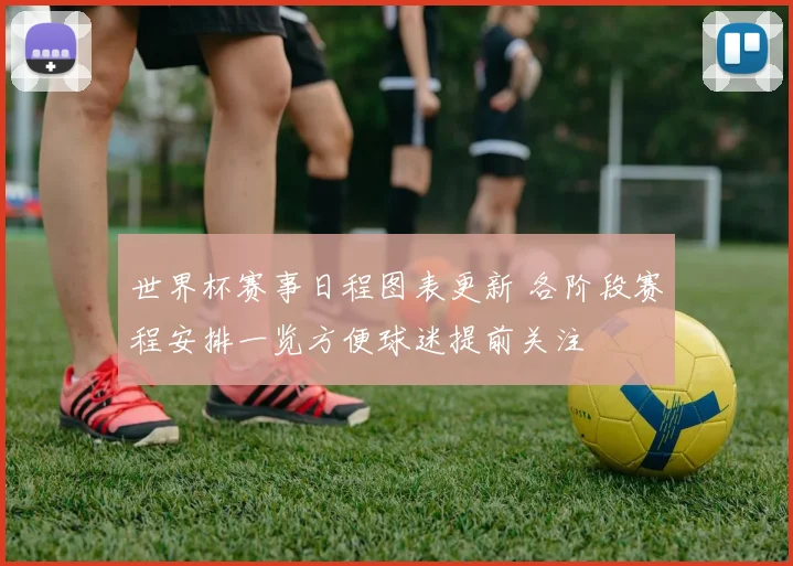 世界杯赛事日程图表更新 各阶段赛程安排一览方便球迷提前关注